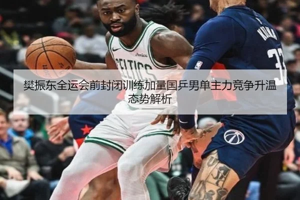 樊振东全运会前封闭训练加量国乒男单主力竞争升温态势解析
